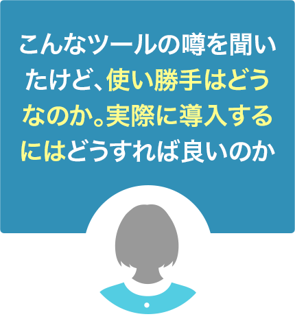 こんなツールの噂を聞いたけど、使い勝手はどうなのか。実際に導入するにはどうすれば良いのか